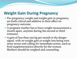 Weight Gain During Pregnancy
 Pre-pregnancy weight and weight gain in pregnancy
are both critical and additive in their effect on
pregnancy outcome.
 A pregnant mother has to have weight measurement a
month apart, anytime during the second or third
trimester.
 A gain of less than one kg per month is the danger
signal, with no weight gain or weight loss being even
more severe and calling for immediate action, such as
food supplementation directly for the woman.
Mothers should be weighed and counseling.
 