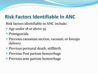 Risk Factors Identifiable In ANC
Risk factors identifiable in ANC include:
 Age under 18 or above 35
 Primigravida
 Previous caesarean section, vacuum, or forceps
delivery
 Previous perinatal death, stillbirth
 Previous Post partum hemorrhage
 Previous ante partum hemorrhage
 