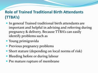 Role of Trained Traditional Birth Attendants
(TTBA’s)
 In general Trained traditional birth attendants are
important and helpful in advising and referring during
pregnancy & delivery. Because TTBA’s can easily
identify problems such as
 Young primigravida
 Previous pregnancy problems
 Short stature (depending on local norms of risk)
 Bleeding before or during labour
 Pre mature rupture of membrane
 