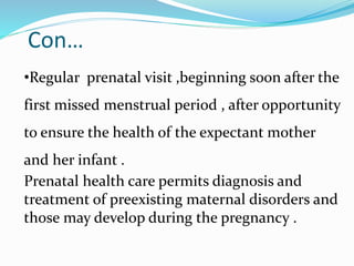 Con…
•Regular prenatal visit ,beginning soon after the
first missed menstrual period , after opportunity
to ensure the health of the expectant mother
and her infant .
Prenatal health care permits diagnosis and
treatment of preexisting maternal disorders and
those may develop during the pregnancy .
 