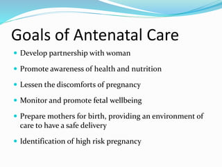Goals of Antenatal Care
 Develop partnership with woman
 Promote awareness of health and nutrition
 Lessen the discomforts of pregnancy
 Monitor and promote fetal wellbeing
 Prepare mothers for birth, providing an environment of
care to have a safe delivery
 Identification of high risk pregnancy
 