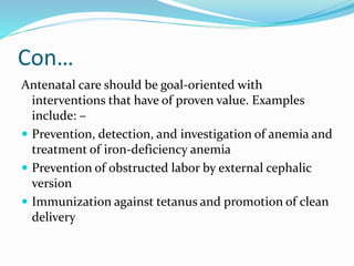 Con…
Antenatal care should be goal-oriented with
interventions that have of proven value. Examples
include: –
 Prevention, detection, and investigation of anemia and
treatment of iron-deficiency anemia
 Prevention of obstructed labor by external cephalic
version
 Immunization against tetanus and promotion of clean
delivery
 