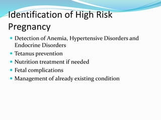 Identification of High Risk
Pregnancy
 Detection of Anemia, Hypertensive Disorders and
Endocrine Disorders
 Tetanus prevention
 Nutrition treatment if needed
 Fetal complications
 Management of already existing condition
 