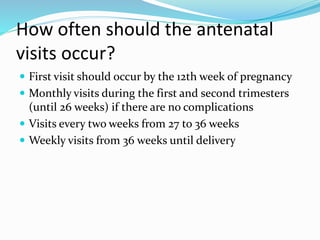 How often should the antenatal
visits occur?
 First visit should occur by the 12th week of pregnancy
 Monthly visits during the first and second trimesters
(until 26 weeks) if there are no complications
 Visits every two weeks from 27 to 36 weeks
 Weekly visits from 36 weeks until delivery
 