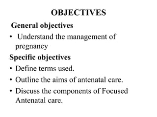 OBJECTIVES
General objectives
• Understand the management of
pregnancy
Specific objectives
• Define terms used.
• Outline the aims of antenatal care.
• Discuss the components of Focused
Antenatal care.
 