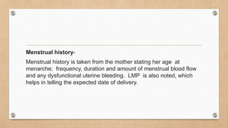 Menstrual history-
Menstrual history is taken from the mother stating her age at
menarche; frequency, duration and amount of menstrual blood flow
and any dysfunctional uterine bleeding. LMP is also noted, which
helps in telling the expected date of delivery.
 