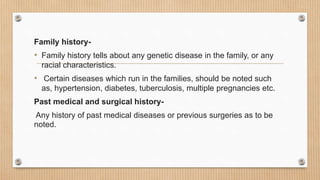 Family history-
• Family history tells about any genetic disease in the family, or any
racial characteristics.
• Certain diseases which run in the families, should be noted such
as, hypertension, diabetes, tuberculosis, multiple pregnancies etc.
Past medical and surgical history-
Any history of past medical diseases or previous surgeries as to be
noted.
 