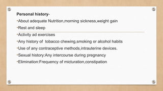Personal history-
•About adequate Nutrition,morning sickness,weight gain
•Rest and sleep
•Activity ad exercises
•Any history of tobacco chewing,smoking or alcohol habits
•Use of any contraceptive methods,intrauterine devices.
•Sexual history:Any intercourse during pregnancy
•Elimination:Frequency of micturation,constipation
 