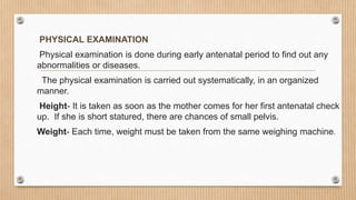 PHYSICAL EXAMINATION
Physical examination is done during early antenatal period to find out any
abnormalities or diseases.
The physical examination is carried out systematically, in an organized
manner.
Height- It is taken as soon as the mother comes for her first antenatal check
up. If she is short statured, there are chances of small pelvis.
Weight- Each time, weight must be taken from the same weighing machine.
 