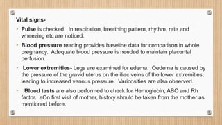 Vital signs-
• Pulse is checked. In respiration, breathing pattern, rhythm, rate and
wheezing etc are noticed.
• Blood pressure reading provides baseline data for comparison in whole
pregnancy. Adequate blood pressure is needed to maintain placental
perfusion.
• Lower extremities- Legs are examined for edema. Oedema is caused by
the pressure of the gravid uterus on the iliac veins of the lower extremities,
leading to increased venous pressure. Varicosities are also observed.
• Blood tests are also performed to check for Hemoglobin, ABO and Rh
factor. eOn first visit of mother, history should be taken from the mother as
mentioned before.
 