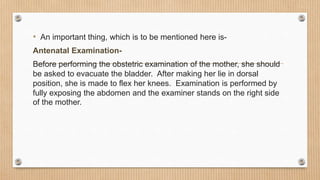 • An important thing, which is to be mentioned here is-
Antenatal Examination-
Before performing the obstetric examination of the mother, she should
be asked to evacuate the bladder. After making her lie in dorsal
position, she is made to flex her knees. Examination is performed by
fully exposing the abdomen and the examiner stands on the right side
of the mother.
 