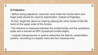 2) Palpation-
• Before doing palpations, examiner must make her hands warm and
finger pads should be used for examination, instead of fingertips.
•At first, height the uterus is noted by placing the ulnar border of the left
hand on the upper order of the fundus.
•The distance is measured between the fundal border and the symphysis
pubis and is termed as SFH (symphysis fundal height).
• Leopold manoeveuvres is used to determine the fetal lie, presentation,
position according to Leopold, there are four maoeveuvres.
 