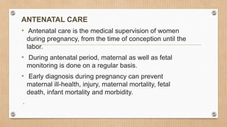 ANTENATAL CARE
• Antenatal care is the medical supervision of women
during pregnancy, from the time of conception until the
labor.
• During antenatal period, maternal as well as fetal
monitoring is done on a regular basis.
• Early diagnosis during pregnancy can prevent
maternal ill-health, injury, maternal mortality, fetal
death, infant mortality and morbidity.
.
 