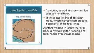  A smooth, curved and resistant feel
suggests fetal back.
 If there is a feeling of irregular
mass, which moves when pressed,
it suggests of the fetal limbs.
Another method to locate the fetal
back is by walking the fingertips of
both hands over the abdomen.
 