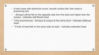 • A hard mass with distinctive round, smooth surface felt, then head is
presenting part.
• - Sinciput will be felt on the opposite side from the back and higher than the
occiput - indicates well flexed head.
• If the prominences - Sinciput & occiput at the same level - indicates deflexed
head.
• * If bulk of head felt on the same side as back - indicates extended head.
 