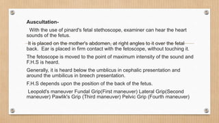 Auscultation-
With the use of pinard's fetal stethoscope, examiner can hear the heart
sounds of the fetus.
It is placed on the mother's abdomen, at right angles to it over the fetal
back. Ear is placed in firm contact with the fetoscope, without touching it.
The fetoscope is moved to the point of maximum intensity of the sound and
F.H.S is heard.
Generally, it is heard below the umblicus in cephalic presentation and
around the umbilicus in breech presentation.
F.H.S depends upon the position of the back of the fetus.
Leopold's maneuver Fundal Grip(First maneuver) Lateral Grip(Second
maneuver) Pawlik's Grip (Third maneuver) Pelvic Grip (Fourth maneuver)
 