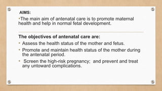 AIMS:
•The main aim of antenatal care is to promote maternal
health and help in normal fetal development.
The objectives of antenatal care are:
• Assess the health status of the mother and fetus.
• Promote and maintain health status of the mother during
the antenatal period.
• Screen the high-risk pregnancy; and prevent and treat
any untoward complications.
 