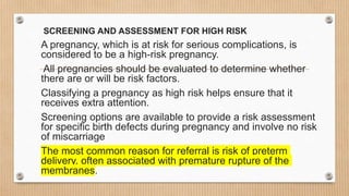 SCREENING AND ASSESSMENT FOR HIGH RISK
A pregnancy, which is at risk for serious complications, is
considered to be a high-risk pregnancy.
All pregnancies should be evaluated to determine whether
there are or will be risk factors.
Classifying a pregnancy as high risk helps ensure that it
receives extra attention.
Screening options are available to provide a risk assessment
for specific birth defects during pregnancy and involve no risk
of miscarriage
The most common reason for referral is risk of preterm
delivery, often associated with premature rupture of the
membranes.
 