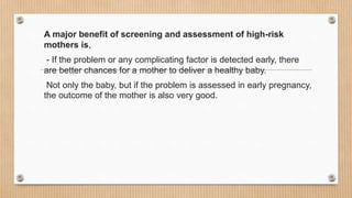 A major benefit of screening and assessment of high-risk
mothers is,
- If the problem or any complicating factor is detected early, there
are better chances for a mother to deliver a healthy baby.
Not only the baby, but if the problem is assessed in early pregnancy,
the outcome of the mother is also very good.
 