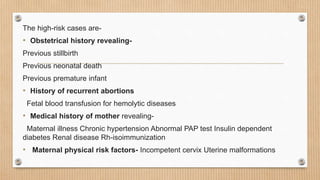 The high-risk cases are-
• Obstetrical history revealing-
Previous stillbirth
Previous neonatal death
Previous premature infant
• History of recurrent abortions
Fetal blood transfusion for hemolytic diseases
• Medical history of mother revealing-
Maternal illness Chronic hypertension Abnormal PAP test Insulin dependent
diabetes Renal disease Rh-isoimmunization
• Maternal physical risk factors- Incompetent cervix Uterine malformations
 