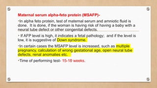 Maternal serum alpha-feto protein (MSAFP)-
•In alpha feto protein, test of maternal serum and amniotic fluid is
done. It is done, if the woman is having risk of having a baby with a
neural tube defect or other congenital defects.
• If AFP level is high, it indicates a fetal pathology; and if the level is
low, it is suggestive of Down syndrome.
•In certain cases the MSAFP level is increased, such as multiple
pregnancy, calculation of wrong gestational age, open neural tube
defects, renal anomalies etc.
•Time of performing test- 15-18 weeks.
 