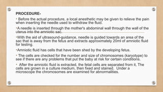 PROCEDURE-
• Before the actual procedure, a local anesthetic may be given to relieve the pain
when inserting the needle used to withdraw the fluid.
•A needle is inserted through the mother's abdominal wall through the wall of the
uterus into the amniotic sac.
•With the aid of ultrasound-guidance, needle is guided towards an area of ​​the
sac that is away from the fetus and extracts approximately 20ml of amniotic fluid
for testing.
•Amniotic fluid has cells that have been shed by the developing fetus.
• The cells are checked for the number and size of chromosomes (karyotype) to
see if there are any problems that put the baby at risk for certain conditions.
• After the amniotic fluid is extracted, the fetal cells are separated from it, The
cells are grown in a culture medium, then fixed and stained. Under a
microscope the chromosomes are examined for abnormalities.
 