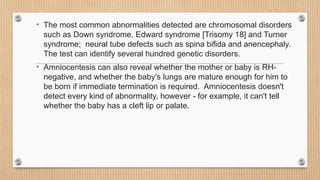 • The most common abnormalities detected are chromosomal disorders
such as Down syndrome, Edward syndrome [Trisomy 18] and Turner
syndrome; neural tube defects such as spina bifida and anencephaly.
The test can identify several hundred genetic disorders.
• Amniocentesis can also reveal whether the mother or baby is RH-
negative, and whether the baby's lungs are mature enough for him to
be born if immediate termination is required. Amniocentesis doesn't
detect every kind of abnormality, however - for example, it can't tell
whether the baby has a cleft lip or palate.
 