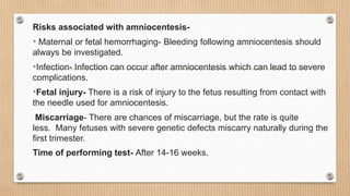 Risks associated with amniocentesis-
• Maternal or fetal hemorrhaging- Bleeding following amniocentesis should
always be investigated.
•Infection- Infection can occur after amniocentesis which can lead to severe
complications.
•Fetal injury- There is a risk of injury to the fetus resulting from contact with
the needle used for amniocentesis.
Miscarriage- There are chances of miscarriage, but the rate is quite
less. Many fetuses with severe genetic defects miscarry naturally during the
first trimester.
Time of performing test- After 14-16 weeks.
 