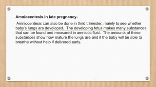 Amniocentesis in late pregnancy-
Amniocentesis can also be done in third trimester, mainly to see whether
baby’s lungs are developed. The developing fetus makes many substances
that can be found and measured in amniotic fluid. The amounts of these
substances show how mature the lungs are and if the baby will be able to
breathe without help if delivered early.
 