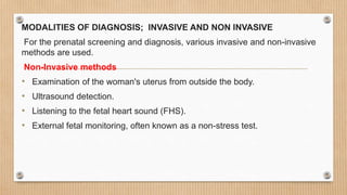 MODALITIES OF DIAGNOSIS; INVASIVE AND NON INVASIVE
For the prenatal screening and diagnosis, various invasive and non-invasive
methods are used.
Non-Invasive methods
• Examination of the woman's uterus from outside the body.
• Ultrasound detection.
• Listening to the fetal heart sound (FHS).
• External fetal monitoring, often known as a non-stress test.
 