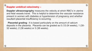 Doppler umbilical velocimetry –
Doppler ultrasonography measures the velocity at which RBC's in uterine
and fetal vessels travel. This is helpful to determine the vascular resistance
present in women with diabetes or hypertension of pregnancy and whether
resultant placental insufficiency is occurring.
Placental grading - It is based particularly on the amount of calcium
deposits in the placenta. Placenta can be graded as 0 (12-24 weeks), 1 (30-
32 weeks), 2 (36 weeks) or 3 (38 weeks).
 