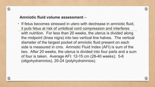 Amniotic fluid volume assessment –
• If fetus becomes stressed in utero with dectrease in amniotic fluid,
it puts fetus at risk of umbilical cord compression and interferes
with nutrition. For less than 20 weeks, the uterus is divided along
the midpoint (linea nigra) into two vertical line halves. The vertical
diameter of the largest pocket of amniotic fluid present on each
side is measured in cms. Amniotic Fluid Index (AFI) is sum of the
two. After 20 weeks, the uterus is divided into four parts and a sum
of four is taken. Average AFI: 12-15 cm (28-40 weeks); 5-6
(oligohydramnios), 20-24 (polyhydramnios).
 