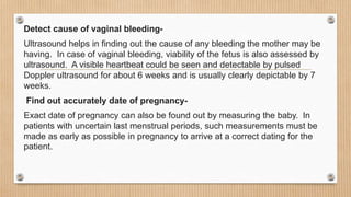 Detect cause of vaginal bleeding-
Ultrasound helps in finding out the cause of any bleeding the mother may be
having. In case of vaginal bleeding, viability of the fetus is also assessed by
ultrasound. A visible heartbeat could be seen and detectable by pulsed
Doppler ultrasound for about 6 weeks and is usually clearly depictable by 7
weeks.
Find out accurately date of pregnancy-
Exact date of pregnancy can also be found out by measuring the baby. In
patients with uncertain last menstrual periods, such measurements must be
made as early as possible in pregnancy to arrive at a correct dating for the
patient.
 