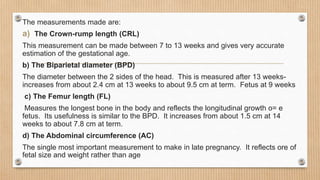 The measurements made are:
a) The Crown-rump length (CRL)
This measurement can be made between 7 to 13 weeks and gives very accurate
estimation of the gestational age.
b) The Biparietal diameter (BPD)
The diameter between the 2 sides of the head. This is measured after 13 weeks-
increases from about 2.4 cm at 13 weeks to about 9.5 cm at term. Fetus at 9 weeks
c) The Femur length (FL)
Measures the longest bone in the body and reflects the longitudinal growth o= e
fetus. Its usefulness is similar to the BPD. It increases from about 1.5 cm at 14
weeks to about 7.8 cm at term.
d) The Abdominal circumference (AC)
The single most important measurement to make in late pregnancy. It reflects ore of
fetal size and weight rather than age
 