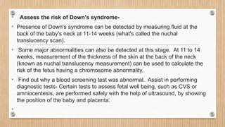 • Assess the risk of Down's syndrome-
• Presence of Down's syndrome can be detected by measuring fluid at the
back of the baby's neck at 11-14 weeks (what's called the nuchal
translucency scan).
• Some major abnormalities can also be detected at this stage. At 11 to 14
weeks, measurement of the thickness of the skin at the back of the neck
(known as nuchal translucency measurement) can be used to calculate the
risk of the fetus having a chromosome abnormality.
• Find out why a blood screening test was abnormal. Assist in performing
diagnostic tests- Certain tests to assess fetal well being, such as CVS or
amniocentesis, are performed safely with the help of ultrasound, by showing
the position of the baby and placenta.
•
 
