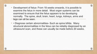 • Development of fetus- From 18 weeks onwards, it is possible to
examine the fetus in more detail. Most organ systems can be
examined to ensure that the fetus appears to be developing
normally. The spine, skull, brain, heart, lungs, kidneys, arms and
legs can all be seen.
• • Diagnose certain abnormalities- Such as spina bifida. Many
structural abnormalities in the fetus can be reliably diagnosed by an
ultrasound scan, and these can usually be made before 20 weeks.
 