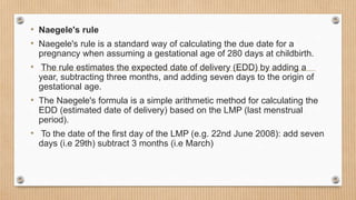 • Naegele's rule
• Naegele's rule is a standard way of calculating the due date for a
pregnancy when assuming a gestational age of 280 days at childbirth.
• The rule estimates the expected date of delivery (EDD) by adding a
year, subtracting three months, and adding seven days to the origin of
gestational age.
• The Naegele's formula is a simple arithmetic method for calculating the
EDD (estimated date of delivery) based on the LMP (last menstrual
period).
• To the date of the first day of the LMP (e.g. 22nd June 2008): add seven
days (i.e 29th) subtract 3 months (i.e March)
 