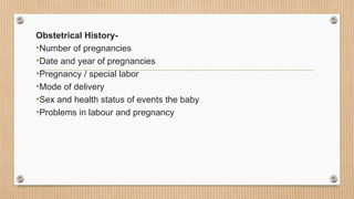 Obstetrical History-
•Number of pregnancies
•Date and year of pregnancies
•Pregnancy / special labor
•Mode of delivery
•Sex and health status of events the baby
•Problems in labour and pregnancy
 