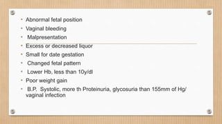 • Abnormal fetal position
• Vaginal bleeding
• Malpresentation
• Excess or decreased liquor
• Small for date gestation
• Changed fetal pattern
• Lower Hb, less than 10y/dl
• Poor weight gain
• B.P. Systolic, more th Proteinuria, glycosuria than 155mm of Hg/
vaginal infection
 