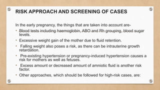 RISK APPROACH AND SCREENING OF CASES
In the early pregnancy, the things that are taken into account are-
• Blood tests including haemoglobin, ABO and Rh grouping, blood sugar
levels.
• Excessive weight gain of the mother due to fluid retention.
• Falling weight also poses a risk, as there can be intrauterine growth
retardation.
• Pre-existing hypertension or pregnancy-induced hypertension causes a
risk for mothers as well as fetuses.
• Excess amount or decreased amount of amniotic fluid is another risk
factor.
• Other approaches, which should be followed for high-risk cases, are:
 