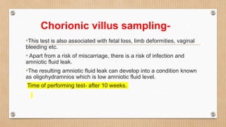 Chorionic villus sampling-
•This test is also associated with fetal loss, limb deformities, vaginal
bleeding etc.
• Apart from a risk of miscarriage, there is a risk of infection and
amniotic fluid leak.
•The resulting amniotic fluid leak can develop into a condition known
as oligohydramnios which is low amniotic fluid level.
Time of performing test- after 10 weeks.
 
