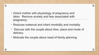 • Orient mother with physiology of pregnancy and
labor. Remove anxiety and fear associated with
pregnancy.
• Reduces maternal and infant morbidity and mortality.
• Discuss with the couple about time, place and mode of
delivery.
• Motivate the couple about need of family planning
 