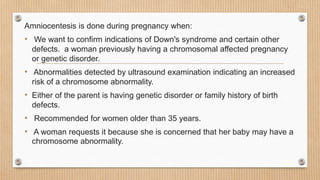 Amniocentesis is done during pregnancy when:
• We want to confirm indications of Down's syndrome and certain other
defects. a woman previously having a chromosomal affected pregnancy
or genetic disorder.
• Abnormalities detected by ultrasound examination indicating an increased
risk of a chromosome abnormality.
• Either of the parent is having genetic disorder or family history of birth
defects.
• Recommended for women older than 35 years.
• A woman requests it because she is concerned that her baby may have a
chromosome abnormality.
 