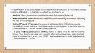 The confirmation of lung maturation is done to minimize the chances of respiratory distress
syndrome of the baby. In this test, specifically we are looking for
• Lecithin: Sphingomyelin ratio and identification of phosphatidyl glycerol.
• Fetal movement count- In the later pregnancy, fetal well-being is assessed by having
the fetal movement count.
• In Cardif 'count 10' formula, the patient is told to count the 10 fetal movements,
starting from a particular time. She should report to the physician, if she feels less than
10 movements in 12 hours, on two consecutive days.
• In Daily fetal movement count (DFMC), mother is told to count the fetal movements
for one hour, three times a day (say, morning, afternoon and evening). Later, the total
count is multiplied by 4, which gives DFMC. Mother should report if she feels less than
10 movements in 12 hours.
 