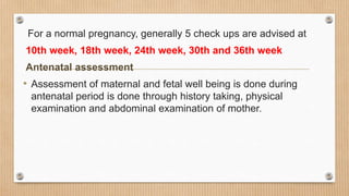 For a normal pregnancy, generally 5 check ups are advised at
10th week, 18th week, 24th week, 30th and 36th week
Antenatal assessment
• Assessment of maternal and fetal well being is done during
antenatal period is done through history taking, physical
examination and abdominal examination of mother.
 