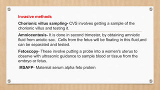 Invasive methods
Chorionic villus sampling- CVS involves getting a sample of the
chorionic villus and testing it.
Amniocentesis- It is done in second trimester, by obtaining amniotic
fluid from aniotic sac. Cells from the fetus will be floating in this fluid,and
can be separated and tested.
Fetoscopy- These involve putting a probe into a women's uterus to
observe with ultrasonic guidance to sample blood or tissue from the
embryo or fetus.
MSAFP- Maternal serum alpha feto protein
 