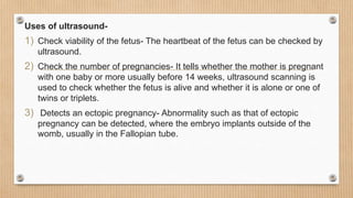 Uses of ultrasound-
1) Check viability of the fetus- The heartbeat of the fetus can be checked by
ultrasound.
2) Check the number of pregnancies- It tells whether the mother is pregnant
with one baby or more usually before 14 weeks, ultrasound scanning is
used to check whether the fetus is alive and whether it is alone or one of
twins or triplets.
3) Detects an ectopic pregnancy- Abnormality such as that of ectopic
pregnancy can be detected, where the embryo implants outside of the
womb, usually in the Fallopian tube.
 