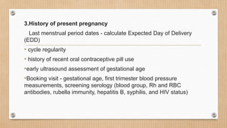 3.History of present pregnancy
Last menstrual period dates - calculate Expected Day of Delivery
(EDD)
• cycle regularity
• history of recent oral contraceptive pill use
•early ultrasound assessment of gestational age
•Booking visit - gestational age, first trimester blood pressure
measurements, screening serology (blood group, Rh and RBC
antibodies, rubella immunity, hepatitis B, syphilis, and HIV status)
 