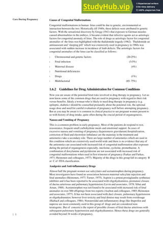 Care During Pregnancy
1 6
Causes of Congenital Malformations
Congenital malformations in human fetus could be due to genetic, environmental or
interaction between the two. Historically till 1940s, these defects were attributed to genetic
factors. With the sensational discovery by Gregg (1941) that exposure to German measles
caused abnormalities in the embryo, it became evident that infective agents act as aetiologic
factors for congenital anomaly of fetus. The role of drugs as aetiologic factor for congenital
anomalies of the fetus was highlighted with the thalidomide tragedy (1962). Thalidomide an
antinauseant and ‘sleeping pill’ which was extensively used in pregnancy in 1960s was
associated with sudden increase in incidence of limb defects. The aetiologic factors for
congenital anomalies of the fetus can be classified as follows:
l Chromosomal and genetic factors (20-25%)
l Fetal infection (3-5%)
l Maternal disease (4%)
l Nutritional deficiencies
l Drugs (1%)
l Multifactorial (65- 75%)
1.6.2 Guidelines for Drug Administration for Common Conditions
Now you are aware of the potential fetal risks involved in drug therapy in pregnancy. Let us
now know some of the common drugs that are used in pregnancy with regard to their risk
versus benefits. Idealy a woman who is likely to need drug therapy in pregnancy (e.g.
epileptic, diabetic) should be counselled prenatally about the potential risk, the optional
usage dose and need for careful evaluation of pregnancy well before attempting pregnancy.
But as you may be aware it is common in clinical practice to see pregnant women present to
us with history of drug intake, quite often during the crucial period of organogenesis.
Nausea and Vomiting of Pregnancy
This is a common problem in early pregnancy. Most of the patients do respond to rest,
reassurance, frequent small carbohydrate meals and emotional support. In cases of
excessive nausea and vomiting of pregnancy (hyperemesis gravidarum) hospitalization,
correction of fluid and electrolyte imbalance are the mainstay in the treatment and
antiemetics take a secondary role. There are large number of antiemetics which are used in
this condition which are extensively used world wide and there is no evidence that any of
the antiemetics are associated with increased risk of congenital malformation after exposure
during the period of organogenesis especially, meclizine, cyclizine, promethazine. A
combination of doxylamine and pyridoxine are not associated with increased risk of
congenital malformations when used in first trimester of pregnancy (Farkas and Farkas,
1971; Heimonen and colleagues, 1977). Majority of the drugs in this group fall in category B
or C of FDA classification.
Analgesics and Anti-inflammatory Drugs
Almost half the pregnant women use salicylates and acetaminophen during pregnancy.
Most investigators have found no association between maternal salicylate injection and
fetal anomalies (Heimonen, 1977; Turner, 1975). Aspirin is a potent prostaglandin synthetase
inhibitor and it has been reported to be associated with oligohydramnios, premature closure
of ductus arteriosus and pulmonary hypertension (Levin and associates, 1978; Sibai and
Arnan, 1988). Acetaminophen was not found to be associated with increased risk of fetal
anomalies in over 500 offsprings from two reports (Aselton and colleagues, 1985; Heimonen
and associates, 1977). It has not been associated with duct closure, pulmonary hypertension
or oligohydramnios; however liver toxicity and fetal demise may result from overdosage
(Haibach and colleagues, 1984). Nonsteroidal anti-inflammatory drugs like ibuprofen and
naproxe are most commonly used in this group of drugs and are considered non-
teratogenic. But of concern is the report of possible closure of fetal ductus arteriosus with
subsequent pulmonary hypertension and oligohydramnios. Hence these drugs are generally
avoided beyond 34 weeks of pregnancy.
 