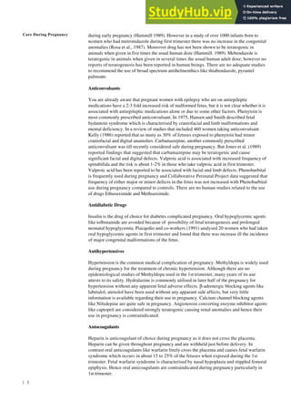 Care During Pregnancy
1 8
during early pregnancy (Hammill 1989). However in a study of over 1000 infants born to
women who had metronidazole during first trimester there was no increase in the congenital
anomalies (Rosa et al., 1987). Moreover drug has not been shown to be teratogenic in
animals when given in five times the usual human doze (Hammill. 1989). Mebendazole is
teratogenic in animals when given in several times the usual human adult dose; however no
reports of teratogenesis has been reported in human beings. There are no adequate studies
to recommend the use of broad spectrum antihelmenthics like thiabendazole, pyrantel
palmoate.
Anticonvulsants
You are already aware that pregnant women with epilepsy who are on antiepileptic
medications have a 2-3 fold increased risk of malformed fetus, but it is not clear whether it is
associated with antiepileptic medications alone or due to some other factors. Phenytoin is
most commonly prescribed anticonvulsant. In 1975, Hansen and Smith described fetal
hydantoin syndrome which is characterised by craniofacial and limb malformations and
mental deficiency. In a review of studies that included 460 women taking anticonvulsant
Kelly (1986) reported that as many as 30% of fetuses exposed to phenytoin had minor
craniofacial and digital anamolies. Carbamazepine, another commonly prescribed
anticonvulsant was till recently considered safe during pregnancy. But Jones et al. (1989)
reported findings that suggested that carbamazepine may be teratogenic and cause
significant facial and digital defects. Valproic acid is associated with increased frequency of
spinabifida and the risk is about 1-2% in those who take valproic acid in first trimester.
Valproic acid has been reported to be associated with facial and limb defects. Phenobarbital
is frequently used during pregnancy and Collaborative Perinatal Project data suggested that
frequency of either major or minor defects in the fetus was not increased with Phenobarbital
use during pregnancy compared to controls. There are no human studies related to the use
of drugs Ethusuximide and Methsuximide.
Antidiabetic Drugs
Insulin is the drug of choice for diabetes complicated pregnancy. Oral hypoglycemic agents
like tolbutamide are avoided because of possibility of fetal teratogenesis and prolonged
neonatal hypoglycemia. Piacqedio and co-workers (1991) analysed 20 women who had taken
oral hypoglycemic agents in first trimester and found that there was increase ill the incidence
of major congenital malformations of the fetus.
Antihypertensives
Hypertension is the common medical complication of pregnancy. Methyldopa is widely used
during pregnancy for the treatment of chronic hypertension. Although there are no
epidemiological studies of Methyldopa used in the 1st trimester, many years of its use
attests to its safety. Hydralazine is commonly utilised in later half of the pregnancy for
hypertension without any apparent fetal adverse effects. β-adrenergic blocking agents like
labetalol, atenolol have been used without any apparant side affects, but very little
information is available regarding their use in pregnancy. Calcium channel blocking agents
like Nifedepine are quite safe in pregnancy. Angiotensin converting enzyme inhibitor agents
like captopril are considered strongly teratogenic causing renal anomalies and hence their
use in pregnancy is contraindicated.
Antocoagulants
Heparin is anticoagulant of choice during pregnancy as it does not cross the placenta.
Heparin can be given throughout pregnancy and are withheld just before delivery. In
contrast oral anticoagulants like warfarin freely cross the placenta and causes fetal warfarin
syndrome which occurs in about 15 to 25% of the fetuses when exposed during the 1st
trimester. Fetal warfarin syndrome is characterised by nasal hypoplasia and stippled femoral
epiphysis. Hence oral anticoagulants are contraindicated during pregnancy particularly in
1st trimester.
 